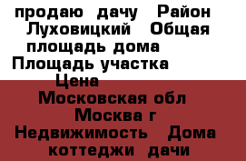 продаю  дачу › Район ­ Луховицкий › Общая площадь дома ­ 100 › Площадь участка ­ 6 700 › Цена ­ 2 000 000 - Московская обл., Москва г. Недвижимость » Дома, коттеджи, дачи продажа   . Московская обл.,Москва г.